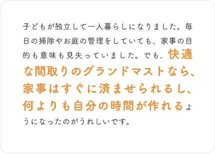 子どもが独立して一人暮らしになりました。毎日の掃除やお庭の管理をしていても、家事の目的も意味も見失っていました。でも、快適な間取りのグランドマストなら、家事はすぐに済ませられるし、何よりも自分の時間が作れるようになったのがうれしいです。