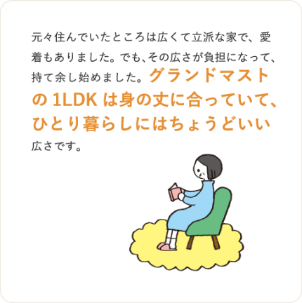 元々住んでいたところは広くて立派な家で、愛着もありました。でも、その広さが負担になって、
持て余し始めました。グランドマストの1LDKは身の丈に合っていて、ひとり暮らしにはちょうどいい
広さです。