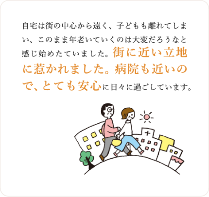 自宅は街の中心から遠く、子どもも離れてしまい、このまま年老いていくのは大変だろうなと感じ始めたていました。街に近い立地に惹かれました。病院も近いので、とても安心に日々に過ごしています。