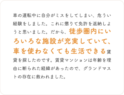 車の運転中に自分がミスをしてしまい、危うい経験をしました。これに懲りて免許を返納しようと思いました。だから、徒歩圏内にいろいろな施設が充実していて、車を使わなくても生活できる賃貸を探したのです。賃貸マンションは年齢を理由に断られた経緯があったので、グランドマストの存在に救われました。