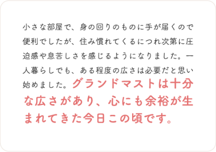 小さな部屋で、身の回りのものに手が届くので便利でしたが、住み慣れてくるにつれ次第に圧迫感や息苦しさを感じるようになりました。―
人暮らしでも、ある程度の広さは必要だと思い始めました。グランドマストは十分な広さがあり、心にも余裕が生まれてきた今日この頃です。