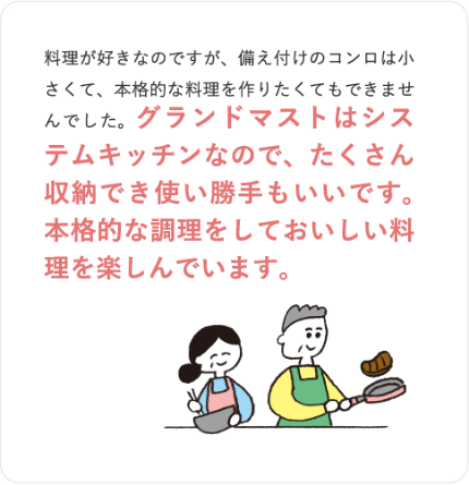 料理が好きなのですが、備え付けのコンロは小さくて、本格的な料理を作りたくてもできませんでした。グランドマストはシステムキッチンなので、たくさん収納でき使い勝手もいいです。本格的な調理をしておいしい料理を楽しんでいます。