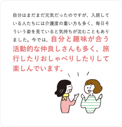 自分はまだまだ元気だったのですが、入居している人たちには介護度の重い方も多く、毎日そういう姿を見ていると気持ちが沈むこともあり
ました。今では、自分と趣味が合う活動的な仲良しさんも多く、旅行したりおしゃべりしたりして楽しんでいます。