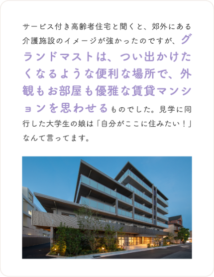 サービス付き高齢者住宅と聞くと、郊外にある介護施設のイメージが強かったのですが、グランドマストは、つい出かけたくなるような便利な場所で、外観もお部屋も優雅な賃貸マンションを思わせるものでした。見学に同行した大学生の娘は「自分がここに住みたい!」なんて言ってます。