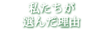 私たちが選んだ理由